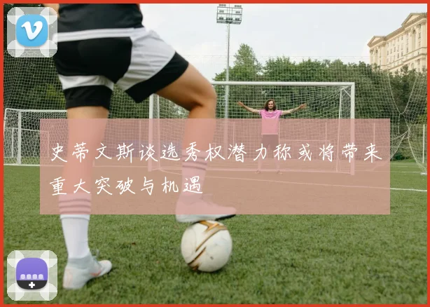 史蒂文斯谈选秀权潜力称或将带来重大突破与机遇