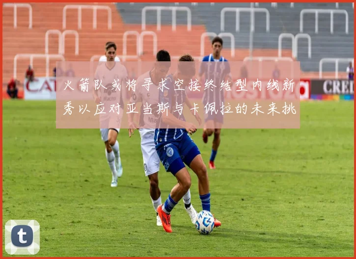 火箭队或将寻求空接终结型内线新秀以应对亚当斯与卡佩拉的未来挑战