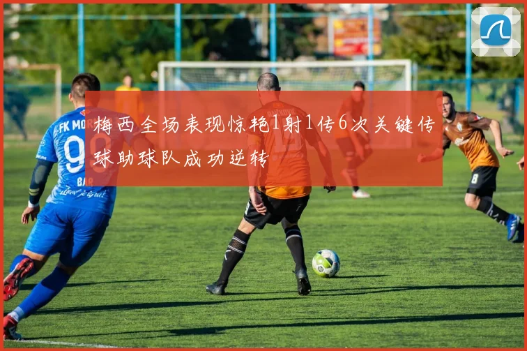 梅西全场表现惊艳1射1传6次关键传球助球队成功逆转