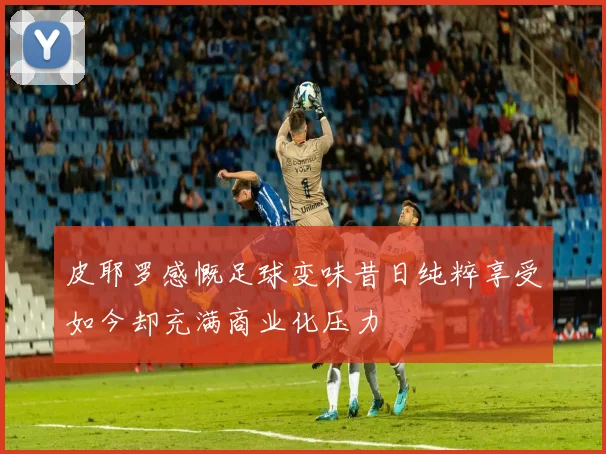 皮耶罗感慨足球变味昔日纯粹享受如今却充满商业化压力