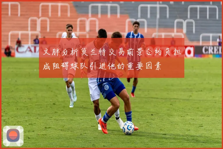 文胖分析莫兰特交易前景合约负担成阻碍球队引进他的重要因素