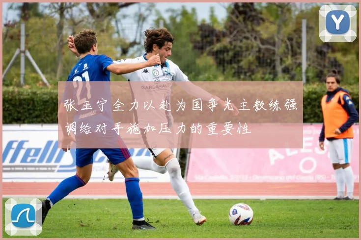 张玉宁全力以赴为国争光主教练强调给对手施加压力的重要性