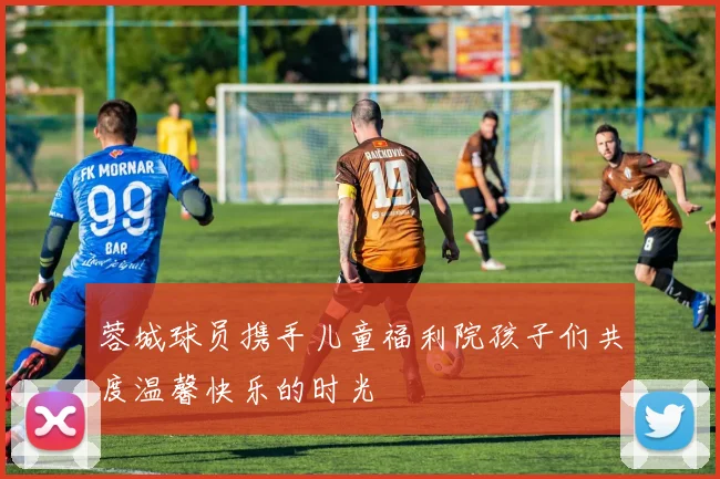 蓉城球员携手儿童福利院孩子们共度温馨快乐的时光