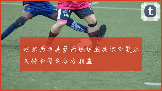 切尔西与迪萨西达达成共识今夏永久转会符合各方利益