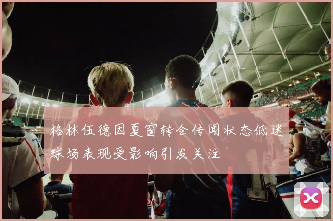 格林伍德因夏窗转会传闻状态低迷球场表现受影响引发关注