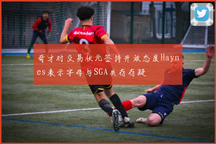 奇才对交易状元签持开放态度Haynes表示字母与SGA共存存疑