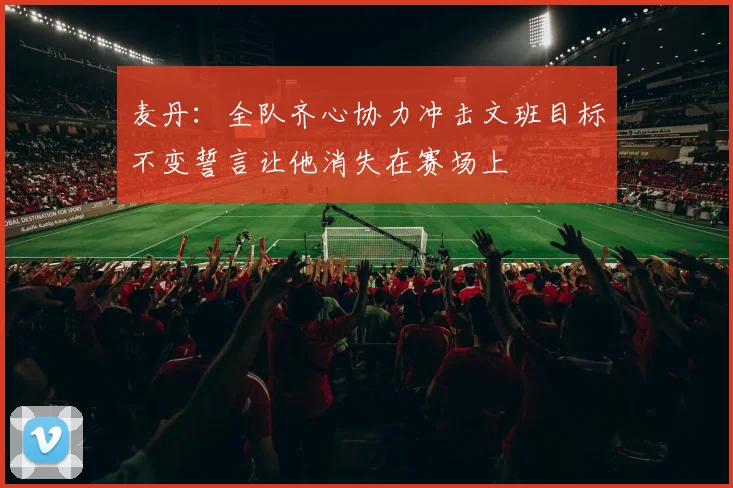 麦丹：全队齐心协力冲击文班目标不变誓言让他消失在赛场上