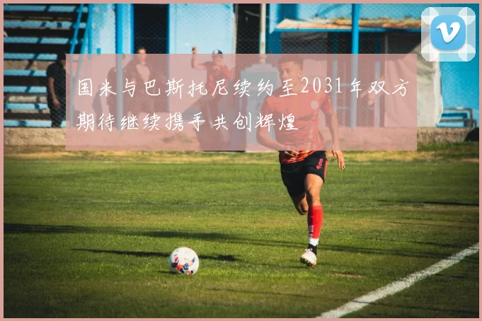 国米与巴斯托尼续约至2031年双方期待继续携手共创辉煌
