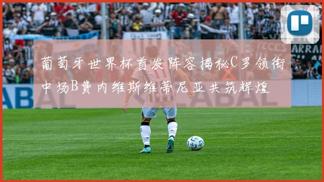 葡萄牙世界杯首发阵容揭秘C罗领衔中场B费内维斯维蒂尼亚共筑辉煌