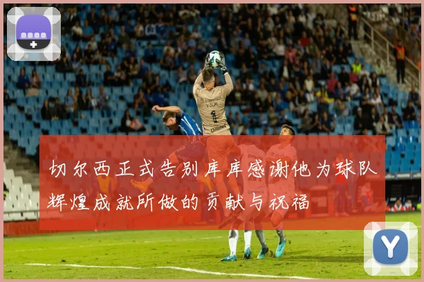 切尔西正式告别库库感谢他为球队辉煌成就所做的贡献与祝福